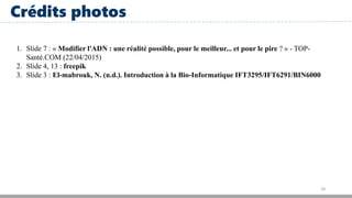 18
Crédits photos
1. Slide 7 : « Modifier l'ADN : une réalité possible, pour le meilleur... et pour le pire ? » - TOP-
Santé.COM (22/04/2015)
2. Slide 4, 13 : freepik
3. Slide 3 : El-mabrouk, N. (n.d.). Introduction à la Bio-Informatique IFT3295/IFT6291/BIN6000
 
