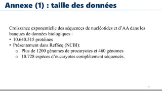 19
Annexe (1) : taille des données
Croissance exponentielle des séquences de nucléotides et d’AA dans les
banques de données biologiques :
• 10.640.515 protéines
• Présentement dans RefSeq (NCBI):
o Plus de 1200 génomes de procaryotes et 460 génomes
o 10.728 espèces d’eucaryotes complètement séquencés.
 