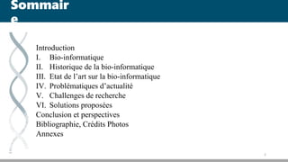 Sommair
e
Introduction
I. Bio-informatique
II. Historique de la bio-informatique
III. Etat de l’art sur la bio-informatique
IV. Problématiques d’actualité
V. Challenges de recherche
VI. Solutions proposées
Conclusion et perspectives
Bibliographie, Crédits Photos
Annexes
2
 
