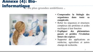 22
4. De plus grandes ambitions (3)
Annexe (4): Bio-
informatique
• Comprendre la biologie des
organismes dans toute sa
complexité.
• Relier les séquences et structures
complexes des protéines et acides
nucléiques à leur fonction
• Expliquer des phénomènes
passés et prédire l’évolution
future des espèces
• Supporter des applications en
médecine, agriculture et autres
champs de recherche.
 