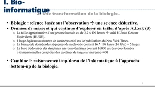 5
2. Une transformation de la biologie(3)
I. Bio-
informatique
• Biologie : science basée sur l’observation  une science déductive.
• Données de masse et qui continue d’exploser en taille; d’après A.Lesk (3)
o La taille approximative d’un génome humain est de 3.2 x 109 lettres  unité HUman Genom
Equivalents (HUGE).
o 1 huge équivaut au nombre de caractères en 6 ans de publications du New York Times.
o La banque de données des séquences de nucléotide contient 16 * 109 bases (16 Gbp) = 5 huges.
o La base de données des structures macromoléculaires contient 16000 entrées=coordonnées
tridimensionnelles complètes des protéines de longueur moyenne=400
• Combine le raisonnement top-down de l’informatique à l’approche
bottom-up de la biologie.
 