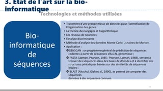 8
3. Etat de l’art sur la bio-
informatique
Technologies et méthodes utilisées
• Traitement d’une grande masse de données pour l’identification de
l'organisation des gènes
• La théorie des langages et l'algorithmique
• Les réseaux de neurones
• l’analyse discriminante
• Méthode d’analyse des données Monte-Carlo , chaînes de Markov
• Application :
GENSCAN : un programme général de prédiction de séquences
codantes à partir de séquences d’A.D.N. génomique ;
 FASTA (Lipman, Pearson, 1985 ; Pearson, Lipman, 1988), servant à
trouver des séquences dans des bases de données et à identifier des
structures périodiques basées sur des similarités de séquences
locales ;
 BLAST (Altschul, Gish et al., 1990), as permet de comparer des
séquences
données à des séquences connues.
Bio-
informatique
de
séquences
 