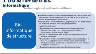 9
3. Etat de l’art sur la bio-
informatique
Technologies et méthodes utilisées
• La prédiction des structures tridimensionnelles des (macro-)molécules
biologiques, comme par exemple l’A.D.N., l’A.R.N., les protéines ou
encore les morphogènes ou hormones
• La géométrie « computationnelle » , l’algorithmique afin de développer
les protocoles efficaces pour l’analyse des données
• Application et études :
 Développement parallèle des méthodes de géométrie des
distances (Moré, Wu, 1999 ; Liberti, Lavor et al., 2008) et
d’optimisation (Cutello, Narzisi, 2006).
Etude de repliement de l’ARN d’une structure primaire vers une
structure secondaire.
Visualisation et la manipulation des séquences issues des bases de
données, la prédiction des caractéristiques de repliement des
structures primaires menant à la compréhension de leurs structures
secondaires et tertiaires.
 Application du aspects de la combinatoire analytique.
Bio-
informatique
de structure
 