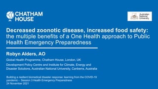 Robyn Alders, AO
Global Health Programme, Chatham House, London, UK
Development Policy Centre and Institute for Climate, Energy and
Disaster Solutions, Australian National University, Canberra, Australia
Decreased zoonotic disease, increased food safety:
the multiple benefits of a One Health approach to Public
Health Emergency Preparedness
Building a resilient biomedical disaster response: learning from the COVID-19
pandemic - Session 3 Health Emergency Preparedness
24 November 2021
 