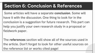 Section 6: Conclusion & References
Some articles will have a separate conclusion. Some will
have it with the discussion. One thing to look for in the
conclusion is a suggestion for future research. This part can
help you justify your own research study in a proposal or
fieldwork paper.
The references section will show all of the sources used in
the article. Don’t forget to look for other useful sources on
the reference list or works cited page!
 