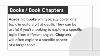 Academic books will typically cover one
topic in quite a bit of depth. They can be
useful if you’re looking to explore a specific
topic from different angles. Chapters
will often explore a specific aspect
of a larger topic.
Books / Book Chapters
 