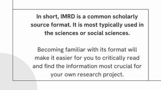 In short, IMRD is a common scholarly
source format. It is most typically used in
the sciences or social sciences.
Becoming familiar with its format will
make it easier for you to critically read
and find the information most crucial for
your own research project.
 