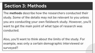 Section 3: Methods
The methods describe how the researchers conducted their
study. Some of the details may not be relevant to you unless
you are conducting your own fieldwork study. However, you’ll
want to get the main point of what type of research was
conducted.
Also, you’ll want to think about the limits of the study. For
example, was only a certain demographic interviewed or
surveyed?
 