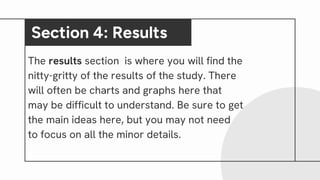 The results section is where you will find the
nitty-gritty of the results of the study. There
will often be charts and graphs here that
may be difficult to understand. Be sure to get
the main ideas here, but you may not need
to focus on all the minor details.
Section 4: Results
 