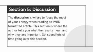 The discussion is where to focus the most
of your energy when reading an IMRD
formatted article. This section is where the
author tells you what the results mean and
why they are important. So, spend lots of
time going over this section.
Section 5: Discussion
 