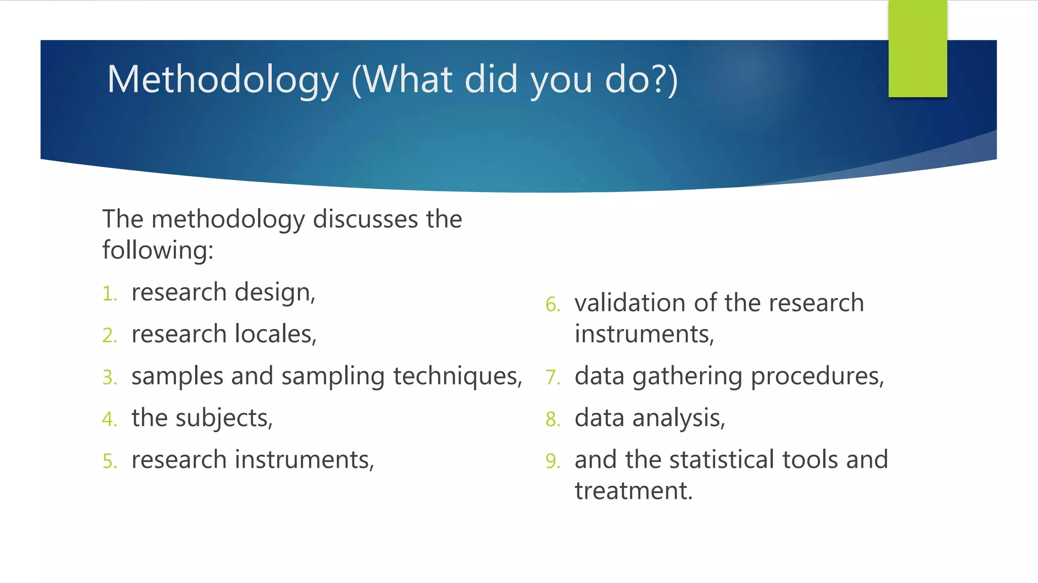 Methodology (What did you do?)
The methodology discusses the
following:
1. research design,
2. research locales,
3. samples and sampling techniques,
4. the subjects,
5. research instruments,
6. validation of the research
instruments,
7. data gathering procedures,
8. data analysis,
9. and the statistical tools and
treatment.
 