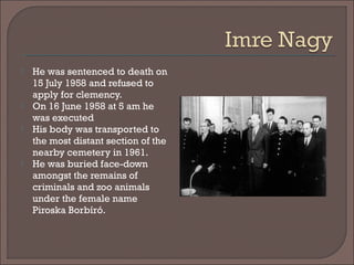  He was sentenced to death on
15 July 1958 and refused to
apply for clemency.
 On 16 June 1958 at 5 am he
was executed
 His body was transported to
the most distant section of the
nearby cemetery in 1961. 
 He was buried face-down
amongst the remains of
criminals and zoo animals
under the female name
Piroska Borbíró. 
 