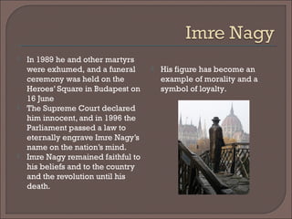  In 1989 he and other martyrs
were exhumed, and a funeral
ceremony was held on the
Heroes’ Square in Budapest on
16 June
 The Supreme Court declared
him innocent, and in 1996 the
Parliament passed a law to
eternally engrave Imre Nagy’s
name on the nation’s mind.
 Imre Nagy remained faithful to
his beliefs and to the country
and the revolution until his
death.
 His figure has become an
example of morality and a
symbol of loyalty.
 