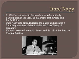  In 1921 he returned to Kaposvár where he actively
participated in the local Social Democratic Party and
Trade Union.
 Imre Nagy was expelled from the party and became a
founding member of the Socialist Workers’ Party of
Hungary.
 He was arrested several times and in 1928 he fled to
Vienna, Austria.
 