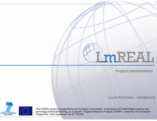 Project presentation




                                                                Lucia Pannese - imaginary

The ImREAL project is supported by the European Commission, in the theme ICT-2009 Digital Libraries and
technology-enhanced learning, as a Specific Targeted Research Projects (STREP), under the 7th Framework
Programme, Grant agreement No:ICT-257831
                                                   internal
 