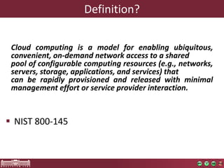 Definition? 
NIST 800-145 
Cloudcomputingisamodelforenablingubiquitous, convenient,on-demandnetworkaccesstoashared 
poolofconfigurablecomputingresources(e.g.,networks, servers,storage,applications,andservices)that 
canberapidlyprovisionedandreleasedwithminimalmanagementeffortorserviceproviderinteraction.  