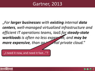 Gartner, 2013 
„For larger businesseswith existing internal data centers, well-managed virtualized infrastructure and efficient IT operations teams, IaaSfor steady-state workloads is often no less expensive, and may be more expensive, than an internal private cloud.” 
„I needitnow, and needitfast…”?  