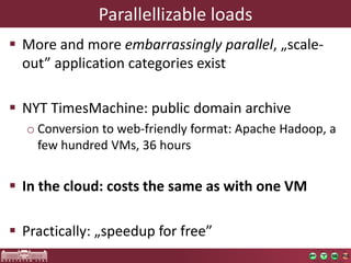 Parallellizableloads 
More and more embarrassinglyparallel, „scale- out” applicationcategoriesexist 
NYT TimesMachine: publicdomainarchive 
oConversiontoweb-friendlyformat: ApacheHadoop, a fewhundredVMs, 36 hours 
Inthecloud: coststhesameaswithoneVM 
Practically: „speedupforfree”  