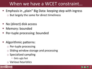 Whenwehavea WCET constraint… 
Emphasisin„plain” Big Data: keepingstepwithingress 
oButlargelythesamefordirecttimeliness 
No (direct) diskaccess 
Memory: bounded 
Per-tupleprocessing: bounded 
Algorithmicpatterns: 
oPer-tupleprocessing 
oSlidingwindowstorageand processing 
oSpecializedsampling 
•Getsuglyfast 
oVariousheuristics  
