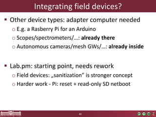 Integratingfielddevices? 
Otherdevicetypes: adapter computer needed 
oE.g. a RasberryPi foran Arduino 
oScopes/spectrometers/…: alreadythere 
oAutonomouscameras/meshGWs/…: alreadyinside 
Lab.pm: starting point,needsrework 
oFielddevices: „sanitization” is strongerconcept 
oHarderwork-Pi: reset+ read-onlySD netboot 
40 
 