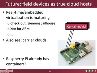 Container/VM 
Container/VM 
Future: fielddevicesastruecloudhosts 
Real-time/embeddedvirtualizationis maturing 
oCheckout: Siemens Jailhouse 
oXenforARM 
o… 
Alsosee: carrierclouds 
RaspberryPi alreadyhas containers! 
41 
Container/VM  