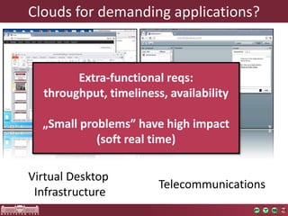 Cloudsfor demanding applications? 
Virtual Desktop 
Infrastructure 
Telecommunications 
Extra-functional reqs: 
throughput, timeliness, availability 
„Small problems” have high impact 
(soft real time)  