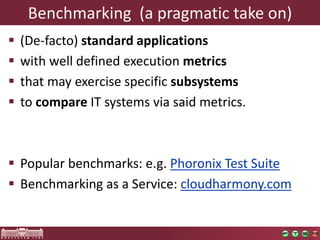Benchmarking (a pragmatictakeon) 
(De-facto) standard applications 
withwelldefinedexecutionmetrics 
thatmayexercisespecificsubsystems 
tocompareIT systemsviasaidmetrics. 
Popularbenchmarks: e.g. PhoronixTest Suite 
Benchmarking asa Service: cloudharmony.com  