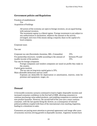 Kyra Bath & Body Works




Government policies and Regulations

Freedom of establishment
      Yes
Acquisition of holdings

       All sectors of the economy are open to foreign investors, on an equal footing
       with national investors.
       The investment regime is a liberal regime. Foreign investment is not subject to
       any authorization or declaration, whatever the amount or the activity
       envisaged, and even if this means taking a majority share in the capital of a
       local company.

Corporate taxes

Tax rate

Corporate tax rate (Sociedades Anonima, SRL, Comandita)           35%
For partnership structures, variable according to the amount of   between 9% and
taxable income of the partners.                                   35%
Tax rate for foreign companies
       Foreign companies and resident companies are taxed on profits they make in
       the country.
Capital gains taxation
       The tax rate on long-term capital gains is 35%.
Main allowable deductions and tax credit
       Expenses are deductible for depreciation or amortization, reserves, rents for
       premises and equipment, wages, etc.




Demand

A favourable economic scenario continued to lead to higher disposable incomes and
increased consumer confidence in the first half of 2008, allowing consumers to
continue purchasing value-added products, and enabling companies to continue with
new product launches. However, the second half of the year saw a more cautious
consumer, with the last quarter being the slowest, as a consequence of internal
political problems coupled with fears of the international crisis reaching Argentina,
leading to a slowdown in sales.

Consumers are paying more attention to personal appearance and image after years
of economic recovery driving growth in disposable incomes. Argentine women have


                                         10
 
