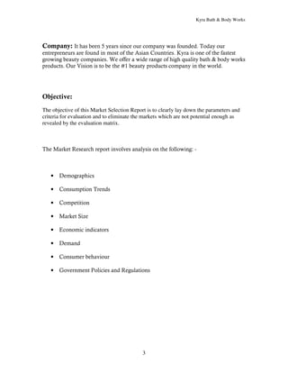 Kyra Bath & Body Works




Company: It has been 5 years since our company was founded. Today our
entrepreneurs are found in most of the Asian Countries. Kyra is one of the fastest
growing beauty companies. We offer a wide range of high quality bath & body works
products. Our Vision is to be the #1 beauty products company in the world.




Objective:
The objective of this Market Selection Report is to clearly lay down the parameters and
criteria for evaluation and to eliminate the markets which are not potential enough as
revealed by the evaluation matrix.



The Market Research report involves analysis on the following: -



   •   Demographics

   •   Consumption Trends

   •   Competition

   •   Market Size

   •   Economic indicators

   •   Demand

   •   Consumer behaviour

   •   Government Policies and Regulations




                                            3
 