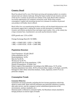 Kyra Bath & Body Works



Country: Brazil
Brazil has placed itself as one of the fastest growing and emerging markets on cosmetics
and personal care industry landscape. Being the largest market in Latin America and one
of the top five cosmetics & personal care markets in the world, Brazil offers immense
investment opportunities for companies around the world. With rising cosmetic
consumption, coupled with increasing income level, demand of cosmetics & personal
care products will further shoot in Brazil.

Brazil offers low cost manufacturing facilities and has well developed infrastructure with
government support that is making the country an idle destination to establishing
cosmetic and toiletries production base and target export market. Also, as the country has
a large consumer base, manufacturers can easily tap the domestic market.

GDP growth rate: 2.2% in 2010

Foreign Exchange Rate (01/10/2009) :

1 BRL = 0.5605 USD, 1 USD = 1.7842 BRL
1 BRL = 0.3833 EUR, 1 EUR = 2.6091 BRL


Population Structure

Total Population: 191,601,284.07
Urban population: 85.1%
Rural population: 14.9%
Men (in %) 49.3%
Women (in %) 50.7%
Annual growth rate of the population: 1.20%
Density of population: 23 inhab./km²
Ethnic origins of the population: According to the 2000 census, 53.7% of the
Brazilian population was white, 38.5% of mixed ethnic origins, 6.2% black, and 0.9%
belonged to other ethnic minorities (Indians, Arabs, Japanese), with 0.7% in no
particular category.


Consumption Trends

Consumer Behavior:
Consumers are loyal to brands; including the low income population which this
allows to assert itself. More well-off consumers pay particular attention to quality,
after-sales service, and the company's social commitment (protection of the
environment, sanitary standards, etc.)
National pride is reflected in consumer habits, but Brazilians remain attached to
foreign products as exterior signs of wealth


                                            4
 