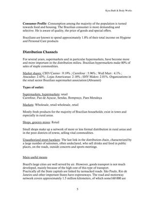Kyra Bath & Body Works




Consumer Profile: Consumption among the majority of the population is turned
towards food and housing. The Brazilian consumer is more demanding and
selective. He is aware of quality, the price of goods and special offers.

Brazilians are known to spend approximately 1.8% of their total income on Hygiene
and Personal Care products


Distribution Channels

For several years, supermarkets and in particular hypermarkets, have become more
and more important in the distribution milieu. Brazilian hypermarkets make 80% of
sales of staple commodities.

Market shares: CBD/Casino : 9.19% ; Carrefour : 5.96% ; Wall Mart : 4.1% ;
Atacadao: 2.43% ; Lojas Americanas: 2.18% ; SHV Makro: 2.01%. Organizations in
the retail sector Brazilian supermarket association (Abrasnet)

Types of outlet:

Supermarkets, hypermarkets: retail
Carrefour, Pao de Açucar, Sendas, Bompreço, Paes Mendoça

Markets: Wholesale, retail-wholesale, retail

Mostly fresh products for the majority of Brazilian households; exist in town and
especially in rural areas.

Shops, grocery stores: Retail

Small shops make up a network of more or less formal distribution in rural areas and
in the poor districts of towns, selling vital commodities.

Unauthorized street hawkers: The last link in the distribution chain, characterized by
a large number of salesmen, often undeclared, who sell drinks and food in public
places, on the roads, outside concerts and sports meetings.


Main useful means

Brazil's large cities are well served by air. However, goods transport is not much
developed, mainly because of the high cost of this type of transport.
Practically all the State capitals are linked by tarmacked roads. São Paulo, Rio de
Janeiro and other important States have expressways. The road and motorway
network covers approximately 1.5 million kilometers, of which some160 000 are


                                          5
 