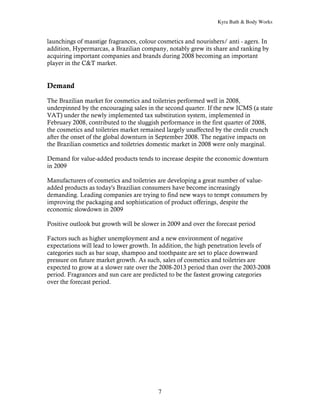 Kyra Bath & Body Works


launchings of masstige fragrances, colour cosmetics and nourishers/ anti - agers. In
addition, Hypermarcas, a Brazilian company, notably grew its share and ranking by
acquiring important companies and brands during 2008 becoming an important
player in the C&T market.


Demand

The Brazilian market for cosmetics and toiletries performed well in 2008,
underpinned by the encouraging sales in the second quarter. If the new ICMS (a state
VAT) under the newly implemented tax substitution system, implemented in
February 2008, contributed to the sluggish performance in the first quarter of 2008,
the cosmetics and toiletries market remained largely unaffected by the credit crunch
after the onset of the global downturn in September 2008. The negative impacts on
the Brazilian cosmetics and toiletries domestic market in 2008 were only marginal.

Demand for value-added products tends to increase despite the economic downturn
in 2009

Manufacturers of cosmetics and toiletries are developing a great number of value-
added products as today's Brazilian consumers have become increasingly
demanding. Leading companies are trying to find new ways to tempt consumers by
improving the packaging and sophistication of product offerings, despite the
economic slowdown in 2009

Positive outlook but growth will be slower in 2009 and over the forecast period

Factors such as higher unemployment and a new environment of negative
expectations will lead to lower growth. In addition, the high penetration levels of
categories such as bar soap, shampoo and toothpaste are set to place downward
pressure on future market growth. As such, sales of cosmetics and toiletries are
expected to grow at a slower rate over the 2008-2013 period than over the 2003-2008
period. Fragrances and sun care are predicted to be the fastest growing categories
over the forecast period.




                                          7
 
