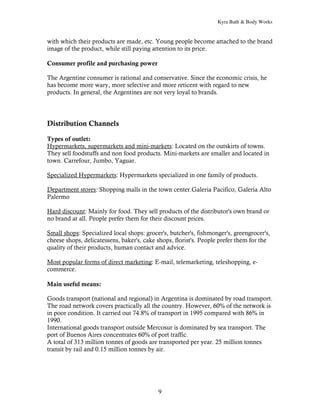 Kyra Bath & Body Works


with which their products are made, etc. Young people become attached to the brand
image of the product, while still paying attention to its price.

Consumer profile and purchasing power

The Argentine consumer is rational and conservative. Since the economic crisis, he
has become more wary, more selective and more reticent with regard to new
products. In general, the Argentines are not very loyal to brands.




Distribution Channels

Types of outlet:
Hypermarkets, supermarkets and mini-markets: Located on the outskirts of towns.
They sell foodstuffs and non food products. Mini-markets are smaller and located in
town. Carrefour, Jumbo, Yaguar.

Specialized Hypermarkets: Hypermarkets specialized in one family of products.

Department stores: Shopping malls in the town center.Galeria Pacifico, Galeria Alto
Palermo

Hard discount: Mainly for food. They sell products of the distributor's own brand or
no brand at all. People prefer them for their discount prices.

Small shops: Specialized local shops: grocer's, butcher's, fishmonger's, greengrocer's,
cheese shops, delicatessens, baker's, cake shops, florist's. People prefer them for the
quality of their products, human contact and advice.

Most popular forms of direct marketing: E-mail, telemarketing, teleshopping, e-
commerce.

Main useful means:

Goods transport (national and regional) in Argentina is dominated by road transport.
The road network covers practically all the country. However, 60% of the network is
in poor condition. It carried out 74.8% of transport in 1995 compared with 86% in
1990.
International goods transport outside Mercosur is dominated by sea transport. The
port of Buenos Aires concentrates 60% of port traffic.
A total of 313 million tonnes of goods are transported per year. 25 million tonnes
transit by rail and 0.15 million tonnes by air.




                                           9
 