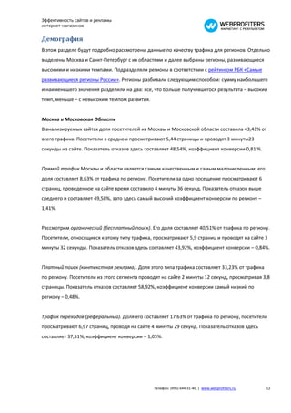 Эффективность сайтов и рекламы
интернет-магазинов


Демография
В этом разделе будут подробно рассмотрены данные по качеству трафика для регионов. Отдельно
выделены Москва и Санкт-Петербург с их областями и далее выбраны регионы, развивающиеся
высокими и низкими темпами. Подразделяли регионы в соответствии с рейтингом РБК «Самые
развивающиеся регионы России». Регионы разбивали следующим способом: сумму наибольшего
и наименьшего значения разделили на два: все, что больше получившегося результата – высокий
темп, меньше – с невысоким темпом развития.


Москва и Московская Область
В анализируемых сайтах доля посетителей из Москвы и Московской области составила 43,43% от
всего трафика. Посетители в среднем просматривают 5,44 страницы и проводят 3 минуты23
секунды на сайте. Показатель отказов здесь составляет 48,54%, коэффициент конверсии 0,81 %.


Прямой трафик Москвы и области является самым качественным и самым малочисленным: его
доля составляет 8,63% от трафика по региону. Посетители за одно посещение просматривают 6
страниц, проведенное на сайте время составило 4 минуты 36 секунд. Показатель отказов выше
среднего и составляет 49,58%, зато здесь самый высокий коэффициент конверсии по региону –
1,41%.


Рассмотрим органический (бесплатный поиск). Его доля составляет 40,51% от трафика по региону.
Посетители, относящиеся к этому типу трафика, просматривают 5,9 страниц и проводят на сайте 3
минуты 32 секунды. Показатель отказов здесь составляет 43,92%, коэффициент конверсии – 0,84%.


Платный поиск (контекстная реклама). Доля этого типа трафика составляет 33,23% от трафика
по региону. Посетители из этого сегмента проводят на сайте 2 минуты 12 секунд, просматривая 3,8
страницы. Показатель отказов составляет 58,92%, коэффициент конверсии самый низкий по
региону – 0,48%.


Трафик переходов (реферальный). Доля его составляет 17,63% от трафика по региону, посетители
просматривают 6,97 страниц, проводя на сайте 4 минуты 29 секунд. Показатель отказов здесь
составляет 37,51%, коэффициент конверсии – 1,05%.




                                              Телефон: (495) 644-31-40, | www.webprofiters.ru   12
 