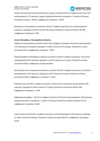 Эффективность сайтов и рекламы
интернет-магазинов

Новых посетителей значительно больше, их доля составляет 65,4% от трафика по региону. Они
просматривают 5,17 страницы, средняя продолжительность посещения – 2 минуты 40 секунд.
Показатель отказов – 49,83%, коэффициент конверсии – 0,65%.


Вернувшиеся пользователи составляют 34,6% от трафика по региону, они просматривают 6
страницы и проводят на сайте 4 минуты 49 секунд. Показатель отказов составляет 46,26%,
коэффициент конверсии 1,10%.


Санкт-Петербург и Ленинградская область
Трафик из этих регионов составляет 9,3% от всего трафика. В среднем посетитель просматривает
5,16 страницы за посещение, проводит на сайте 3 минуты и 42 секунды. Показатель отказов
составляет 47%, а коэффициент конверсии – 0,47%.


Прямой трафик из Петербурга и области составляет 16,22% от трафика по региону. Посетители
просматривают 4,82 страницы, проводят на сайте 4 минуты и 47 секунд. Показатель отказов
составляет 49,9%, коэффициент конверсии 0,81%.


Бесплатный поиск в выделенном регионе составляет 39,74% от трафика по региону, посетители
просматривают 5,32 страницы, проводя на сайте 3 минуты 19 секунд. Показатель отказов
составляет 42,43%, коэффициент конверсии – 0,31%.


Платный поиск 25,87% от трафика по региону. В этом случае посетители просматривают 4,85
страницы, проводят на сайте 2 минуты 17 секунд. Показатель отказов составляет 54%,
коэффициент конверсии – 0,16%.


Реферальный трафик – 18,17% от трафика по региону. Посетители просматривают 5,38 страницы,
продолжительность посещения – 5 минут 27 секунд. Показатель отказов составляет 42,7%,
коэффициент конверсии - 0,61%.




Новые посетители 64,9% от трафика по региону, они просматривают 5,02 страницы и проводят
на сайте 2 минуты 58 секунд. Показатель отказов составляет 48,27%, коэффициент конверсии –
0,22%.




                                              Телефон: (495) 644-31-40, | www.webprofiters.ru   13
 