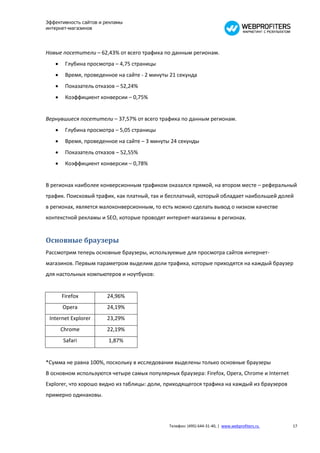 Эффективность сайтов и рекламы
интернет-магазинов




Новые посетители – 62,43% от всего трафика по данным регионам.
       Глубина просмотра – 4,75 страницы
       Время, проведенное на сайте - 2 минуты 21 секунда
       Показатель отказов – 52,24%
       Коэффициент конверсии – 0,75%


Вернувшиеся посетители – 37,57% от всего трафика по данным регионам.
       Глубина просмотра – 5,05 страницы
       Время, проведенное на сайте – 3 минуты 24 секунды
       Показатель отказов – 52,55%
       Коэффициент конверсии – 0,78%


В регионах наиболее конверсионным трафиком оказался прямой, на втором месте – реферальный
трафик. Поисковый трафик, как платный, так и бесплатный, который обладает наибольшей долей
в регионах, является малоконверсионным, то есть можно сделать вывод о низком качестве
контекстной рекламы и SEO, которые проводят интернет-магазины в регионах.


Основные браузеры
Рассмотрим теперь основные браузеры, используемые для просмотра сайтов интернет-
магазинов. Первым параметром выделим доли трафика, которые приходятся на каждый браузер
для настольных компьютеров и ноутбуков:


       Firefox         24,96%
       Opera           24,19%
 Internet Explorer     23,29%
       Chrome          22,19%
       Safari           1,87%


*Сумма не равна 100%, поскольку в исследовании выделены только основные браузеры
В основном используются четыре самых популярных браузера: Firefox, Opera, Chrome и Internet
Explorer, что хорошо видно из таблицы: доли, приходящегося трафика на каждый из браузеров
примерно одинаковы.




                                              Телефон: (495) 644-31-40, | www.webprofiters.ru   17
 