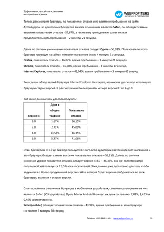 Эффективность сайтов и рекламы
интернет-магазинов

Теперь рассмотрим браузеры по показателю отказов и по времени пребывания на сайте.
Аутсайдером из десктопных браузеров во всех отношениях является Safari, он обладает самым
высоким показателем отказов - 57,67%, а также ему принадлежит самая низкая
продолжительность пребывания – 2 минуты 21 секунда.


Далее по степени уменьшения показателя отказов следует Opera – 50,03%. Пользователи этого
браузера проводят на сайтах интернет-магазинов около 4 минуты 31 секунда.
Firefox, показатель отказов – 46,02%, время пребывания – 3 минуты 21 секунда.
Chrome, показатель отказов – 45,70%, время пребывания – 3 минуты 17 секунд.
Internet Explorer, показатель отказов – 42,94%, время пребывания – 3 минуты 45 секунд.


Был сделан обзор версий браузера Internet Explorer. Не секрет, что многие до сих пор используют
браузеры старых версий. К рассмотрению были приняты четыре версии IE: от 6 до 9.


Вот какие данные нам удалось получить:
                    Доля в
                    общем         Показатель
   Версия IE        трафике         отказов
      6.0            1,67%            56,15%
      7.0            2,71%            45,09%
      8.0           13,53%            46,35%
      9.0            5,37%            41,08%


Итак, браузером IE 6.0 до сих пор пользуются 1,67% всей аудитории сайтов интернет-магазинов и
этот браузер обладает самым высоким показателем отказов – 56,15%. Далее, по степени
снижения уровня показателя отказов, следует версия IE 8.0 – 46,35%, она же является самой
популярной, ей пользуется 13,5% всех посетителей. Этих данных уже достаточно для того, чтобы
задуматься о более продуманной верстке сайта, которая будет хорошо отображаться во всех
браузерах, включая и старые версии.


Стоит вспомнить о наличиях браузеров в мобильных устройствах, самыми популярными из них
являются Safari (iOS устройства), Opera Mini и Android Browser, их доли составляют 2,01%, 1,42% и
0,45% соответственно.
Safari (mobile) обладает показателем отказов – 43,96%, время пребывания в этом браузере
составляет 3 минуты 30 секунд.

                                                Телефон: (495) 644-31-40, | www.webprofiters.ru     18
 