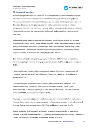 Эффективность сайтов и рекламы
интернет-магазинов


Мобильный трафик
В настоящее время все большее и большее количество постоянных пользователей интернета
переходит на использование портативных устройств в повседневной жизни. Смартфоны и
планшетные компьютеры используются теперь и для просмотра сайтов в установленных в них
браузерах. Естественно, что просматриваются и сайты интернет магазинов, на которых
совершаются покупки, а это значит, что этот вид трафика также нужно принимать во внимание
при анализе статистики. Мы выделили весь мобильный трафик и разбили его на основные
категории.


Мобильный трафик пока что составляет 3% от общего. Это небольшое количество, но оно в
будущем будет только расти, а значит, ему необходимо уделять внимание и понимать, какие
методы привлечения мобильного трафика будут приносить конверсии, а какие будут тратить
бюджет впустую. Стоит отметить, что доля мобильного трафика выше, чем доля трафика из
социальных сетей, но внимания ему почему то уделяется меньше.


Весь мобильный трафик обладает следующими качествами: 5,14 страницы за посещение,
посетитель проводит 3 минуты 48 секунд, показатель отказов 46,07%, коэффициент конверсии –
0,63%.


Прямой мобильный трафик 13,4% от мобильного трафика. Посетитель просматривает 5,9
страницы, проводит на сайте 5 минут 28 секунд. Показатель отказов 46,1%, коэффициент
конверсии – 0,97%.


Поисковый трафик (органический поиск) с портативных устройств составляет 40,3% от
мобильного трафика. Посетитель, пришедший из поисковой системы, в этом случае
просматривает 5,31 страницы, проводит на сайте 3 минуты 43 секунды. Показатель отказов
составляет 43,68%, коэффициент конверсии – 0,55%.


Переходы по контекстной рекламе с мобильных устройств составляют 29,1% от мобильного
трафика. В этом случае посетитель просматривает 4,2 страницы и проводит на сайте 2 минуты 42
секунды. Показатель отказов составляет 50,94%, а коэффициент конверсии - 0,51%.


Трафик переходов (реферальный) с мобильных устройств составляет 17,2% от мобильного
трафика. В среднем просматривается 5,43 страницы, продолжительность посещения – 4 минуты28
секунд, показатель отказов 40,84%, коэффициент конверсии – 0,65%.

                                              Телефон: (495) 644-31-40, | www.webprofiters.ru   20
 