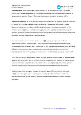 Эффективность сайтов и рекламы
интернет-магазинов

Прямой трафик. Этому типу трафика принадлежит 9,5% от всего трафика сайта. Показатель
отказов здесь держится на уровне 37,4%. Глубина просмотра сайта составляет 6,42 страницы, а
среднее время за визит – 5 минут 17 секунд. Коэффициент конверсии составляет 1,42%.


Рекламные кампании. На долю рекламных компаний приходится 8% трафика. Показатель отказов
составляет 48%. Средняя глубина просмотра сайта – 6,2 страницы за посещение, а время
просмотра составляет почти 4 минуты 56 секунд. Коэффициент конверсии составляет 0,74%.
Напомним, что под рекламным трафиком подразумеваются переходы с медийно-баннерной
рекламы, это также может быть таргетированная реклама в социальных сетях и другие рекламные
источники, которые имеют соответствующую метку.


Если судить по самому главному показателю – коэффициенту конверсии, то наиболее
эффективным является прямой трафик - здесь можно говорить о вернувшихся посетителях,
которые вводят уже название сайта с клавиатуры, то есть они уже бывали на нем, что то смотрели,
либо уже являются клиентами этого магазина и не первый раз совершают покупки. Это
подтверждается нашими предыдущими изысканиями в области возвращающихся посетителей.


Далее был рассмотрен реферальный трафик, который обладает показателями, по значению ниже
средних. Как правило, это ссылки, которые появляются естественным образом по мере развития
магазина и прямого воздействия на них оказать нельзя. Мы не рассматриваем их как прямой
источник продаж, но поскольку они приносят трафик, включили в данное исследование.


Слабым показателем конверсии обладает рекламный трафик (без контекстной рекламы).
Коэффициент конверсии здесь ниже среднего по сайту, это говорит о плохих настройках
рекламных кампаний, то есть реклама приносит нецелевых посетителей на сайты интернет-
магазинов.




                                              Телефон: (495) 644-31-40, | www.webprofiters.ru   23
 