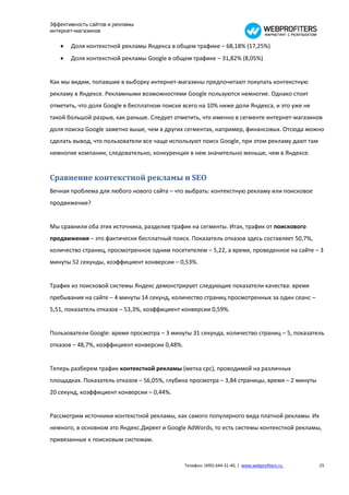 Эффективность сайтов и рекламы
интернет-магазинов

      Доля контекстной рекламы Яндекса в общем трафике – 68,18% (17,25%)
      Доля контекстной рекламы Google в общем трафике – 31,82% (8,05%)


Как мы видим, попавшие в выборку интернет-магазины предпочитают покупать контекстную
рекламу в Яндексе. Рекламными возможностями Google пользуются немногие. Однако стоит
отметить, что доля Google в бесплатном поиске всего на 10% ниже доли Яндекса, и это уже не
такой большой разрыв, как раньше. Следует отметить, что именно в сегменте интернет-магазинов
доля поиска Google заметно выше, чем в других сегментах, например, финансовых. Отсюда можно
сделать вывод, что пользователи все чаще используют поиск Google, при этом рекламу дают там
немногие компании, следовательно, конкуренция в нем значительно меньше, чем в Яндексе.


Сравнение контекстной рекламы и SEO
Вечная проблема для любого нового сайта – что выбрать: контекстную рекламу или поисковое
продвижение?


Мы сравнили оба этих источника, разделив трафик на сегменты. Итак, трафик от поискового
продвижения – это фактически бесплатный поиск. Показатель отказов здесь составляет 50,7%,
количество страниц, просмотренное одним посетителем – 5,22, а время, проведенное на сайте – 3
минуты 52 секунды, коэффициент конверсии – 0,53%.


Трафик из поисковой системы Яндекс демонстрирует следующие показатели качества: время
пребывания на сайте – 4 минуты 14 секунд, количество страниц просмотренных за один сеанс –
5,51, показатель отказов – 53,3%, коэффициент конверсии 0,59%.


Пользователи Google: время просмотра – 3 минуты 31 секунда, количество страниц – 5, показатель
отказов – 48,7%, коэффициент конверсии 0,48%.


Теперь разберем трафик контекстной рекламы (метка cpc), проводимой на различных
площадках. Показатель отказов – 56,05%, глубина просмотра – 3,84 страницы, время – 2 минуты
20 секунд, коэффициент конверсии – 0,44%.


Рассмотрим источники контекстной рекламы, как самого популярного вида платной рекламы. Их
немного, в основном это Яндекс.Директ и Google AdWords, то есть системы контекстной рекламы,
привязанные к поисковым системам.


                                                Телефон: (495) 644-31-40, | www.webprofiters.ru   25
 
