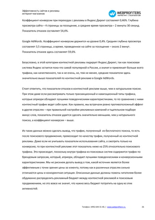 Эффективность сайтов и рекламы
интернет-магазинов

Коэффициент конверсии при переходах с рекламы в Яндекс.Директ составляет 0,46%. Глубина
просмотра сайта – 4 страницы за посещение, а среднее время просмотра – 2 минуты 30 секунд.
Показатель отказов составляет 54,4%.


Google AdWords. Коэффициент конверсии держится на уровне 0,4%. Средняя глубина просмотра
составляет 3,5 страницы, а время, проведенное на сайте за посещение – около 2 минут.
Показатель отказов здесь составляет 59,6%.


Безусловно, в этой категории контекстной рекламы лидирует Яндекс.Директ, так как поисковая
система Яндекс остается пока что самой популярной в России, а значит и привлекает больше всего
трафика, как качественного, так и не очень, но, тем не менее, средние показатели здесь
значительно выше показателей по контекстной рекламе в Google AdWords.


Стоит отметить, что показатели отказов в контекстной рекламе выше, чем в натуральном поиске.
При этом даже если рассматривать только транзакционный и навигационный типы трафика,
которые априори обладают лучшими поведенческими характеристиками, то по сравнению с ними
контекстный трафик ведет себя хуже. Как правило, мы встречали ровно противоположный эффект
в других отраслях – при правильной настройке рекламных кампаний и тщательном подборе
минус-слов, показатель отказов удается сделать значительно меньшим, чем у натурального
поиска, а коэффициент конверсии – выше.


Из таких данных можно сделать вывод, что трафик, полученный из бесплатного поиска, то есть
после поискового продвижения, превосходит по качеству трафик, полученный из контекстной
рекламы. Даже если не учитывать показатели использования сайта, а смотреть только на
конверсию, то при контекстной рекламе этот показатель ниже на 25% относительно поискового
трафика. Это происходит, поскольку внутри трафика из поисковых систем содержится трафик по
брендовым запросам, который, априори, обладает лучшими поведенческими и конверсионными
характеристиками. Мы не рискнем делать вывод о том, какой источник является более
эффективным с точки зрения цены за клиента, потому как в различных отраслях сильно
отличаются цены и конкурентная ситуация. Описанные данные должны помочь читателям более
обдуманно распределить рекламный бюджет между контекстной рекламой и поисковым
продвижением, но это вовсе не значит, что нужно весь бюджет потратить на одну из этих
активностей.




                                               Телефон: (495) 644-31-40, | www.webprofiters.ru   26
 