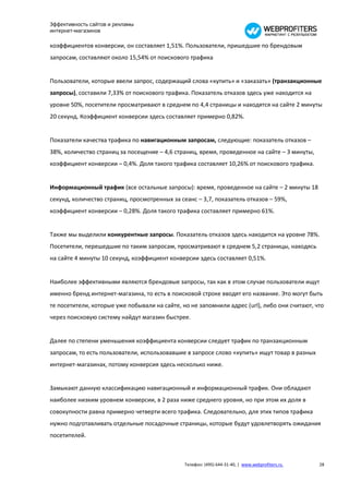Эффективность сайтов и рекламы
интернет-магазинов

коэффициентов конверсии, он составляет 1,51%. Пользователи, пришедшие по брендовым
запросам, составляют около 15,54% от поискового трафика


Пользователи, которые ввели запрос, содержащий слова «купить» и «заказать» (транзакционные
запросы), составили 7,33% от поискового трафика. Показатель отказов здесь уже находится на
уровне 50%, посетители просматривают в среднем по 4,4 страницы и находятся на сайте 2 минуты
20 секунд. Коэффициент конверсии здесь составляет примерно 0,82%.


Показатели качества трафика по навигационным запросам, следующие: показатель отказов –
38%, количество страниц за посещение – 4,6 страниц, время, проведенное на сайте – 3 минуты,
коэффициент конверсии – 0,4%. Доля такого трафика составляет 10,26% от поискового трафика.


Информационный трафик (все остальные запросы): время, проведенное на сайте – 2 минуты 18
секунд, количество страниц, просмотренных за сеанс – 3,7, показатель отказов – 59%,
коэффициент конверсии – 0,28%. Доля такого трафика составляет примерно 61%.


Также мы выделили конкурентные запросы. Показатель отказов здесь находится на уровне 78%.
Посетители, перешедшие по таким запросам, просматривают в среднем 5,2 страницы, находясь
на сайте 4 минуты 10 секунд, коэффициент конверсии здесь составляет 0,51%.


Наиболее эффективными являются брендовые запросы, так как в этом случае пользователи ищут
именно бренд интернет-магазина, то есть в поисковой строке вводят его название. Это могут быть
те посетители, которые уже побывали на сайте, но не запомнили адрес (url), либо они считают, что
через поисковую систему найдут магазин быстрее.


Далее по степени уменьшения коэффициента конверсии следует трафик по транзакционным
запросам, то есть пользователи, использовавшие в запросе слово «купить» ищут товар в разных
интернет-магазинах, потому конверсия здесь несколько ниже.


Замыкают данную классификацию навигационный и информационный трафик. Они обладают
наиболее низким уровнем конверсии, в 2 раза ниже среднего уровня, но при этом их доля в
совокупности равна примерно четверти всего трафика. Следовательно, для этих типов трафика
нужно подготавливать отдельные посадочные страницы, которые будут удовлетворять ожидания
посетителей.



                                               Телефон: (495) 644-31-40, | www.webprofiters.ru   28
 