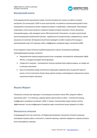 Эффективность сайтов и рекламы
интернет-магазинов


Внутренний поиск

В исследовании был рассмотрен вопрос наличия внутреннего поиска на сайтах интернет-
магазинов. Его используют 7,62% от всех посетителей, что является значительной долей от всех
посещений и потенциально может свидетельствовать о проблемах с навигацией. Поисковыми
запросами в этом случае являются названия товаров интернет-магазина. После просмотра
поисковой выдачи, сайт покидают около 33% посетителей. Получается, что треть посетителей,
воспользовавшихся внутренним поиском, недовольна его результатами, следовательно, нужно
улучшать его качество. Оставшиеся посетители проводят на сайте 2 минуты 42 секунды и
просматривают еще 2,53 страницы сайта, коэффициент конверсии здесь составляет 0,68%.


Стоит выделить также типичные ошибки внутреннего поиска. Основными ошибками,
провоцирующими выходы, являются:
      Нерелевантная запросу выдача результатов, например, пользователь запрашивает Apple
       iPhone, а в выдачу попадает Samsung Galaxy
      Товара нет в наличии – пользователь получил релевантную запросу выдачу, но товара нет
       в наличии в магазине.
      Цена по искомому товару значительно превышает среднюю цену на данный товар по
       рынку, то есть посетитель может сразу сделать вывод о неоправданно завышенных ценах
       в данном интернет-магазине.




Яндекс.Маркет

Показатель отказов при переходе с этого ресурса составляет около 59%, средняя глубина
просмотра сайта – 3,1 страницы, среднее время присутствия на сайте – 2 минуты 45 секунд,
коэффициент конверсии составляет 1,44%. С такими показателями сервис можно считать
эффективным, так как коэффициент конверсии здесь значительно выше среднего по сайту.


Показатель отказов
В предыдущей части мы написали, что будем рассматривать показатели отказов по разным
категориям страниц сайта, в частности с главной страницы, карточки продукта и страниц каталога
(или категорийных страниц).



                                              Телефон: (495) 644-31-40, | www.webprofiters.ru   29
 