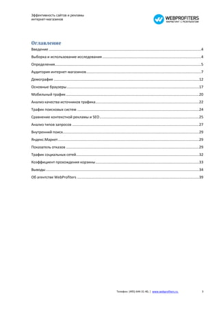 Эффективность сайтов и рекламы
интернет-магазинов




Оглавление
Введение ...................................................................................................................................................... 4
Выборка и использование исследования ................................................................................................. 4
Определения................................................................................................................................................ 5
Аудитория интернет-магазинов ................................................................................................................. 7
Демография ...............................................................................................................................................12
Основные браузеры ..................................................................................................................................17
Мобильный трафик ...................................................................................................................................20
Анализ качества источников трафика......................................................................................................22
Трафик поисковых систем ........................................................................................................................24
Сравнение контекстной рекламы и SEO ..................................................................................................25
Анализ типов запросов .............................................................................................................................27
Внутренний поиск......................................................................................................................................29
Яндекс.Маркет ...........................................................................................................................................29
Показатель отказов ...................................................................................................................................29
Трафик социальных сетей .........................................................................................................................32
Коэффициент прохождения корзины ......................................................................................................33
Выводы .......................................................................................................................................................34
Об агентстве WebProfiters ........................................................................................................................39




                                                                               Телефон: (495) 644-31-40, | www.webprofiters.ru                                 3
 