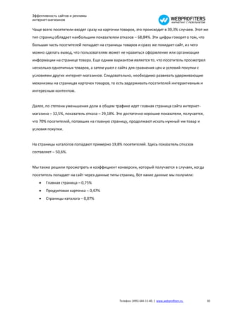 Эффективность сайтов и рекламы
интернет-магазинов

Чаще всего посетители входят сразу на карточки товаров, это происходит в 39,3% случаев. Этот же
тип страниц обладает наибольшим показателем отказов – 68,84%. Эти цифры говорят о том, что
большая часть посетителей попадает на страницы товаров и сразу же покидает сайт, из чего
можно сделать вывод, что пользователям может не нравиться оформление или организация
информации на странице товара. Еще одним вариантом является то, что посетитель просмотрел
несколько однотипных товаров, а затем ушел с сайта для сравнения цен и условий покупки с
условиями других интернет-магазинов. Следовательно, необходимо развивать удерживающие
механизмы на страницах карточек товаров, то есть задерживать посетителей интерактивным и
интересным контентом.


Далее, по степени уменьшения доли в общем трафике идет главная страница сайта интернет-
магазина – 32,5%, показатель отказа – 29,18%. Это достаточно хорошие показатели, получается,
что 70% посетителей, попавших на главную страницу, продолжают искать нужный им товар и
условия покупки.


На страницы каталогов попадают примерно 19,8% посетителей. Здесь показатель отказов
составляет – 50,6%.


Мы также решили просмотреть и коэффициент конверсии, который получается в случаях, когда
посетитель попадает на сайт через данные типы страниц. Вот какие данные мы получили:
      Главная страница – 0,75%
      Продуктовая карточка – 0,47%
      Страницы каталога – 0,07%




                                               Телефон: (495) 644-31-40, | www.webprofiters.ru   30
 