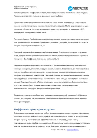 Эффективность сайтов и рекламы
интернет-магазинов

присутствует ссылка на официальный сайт, то мы получаем группы посетителей с этих ресурсов.
Покажем качество этого трафика по данным из нашей выборки.


[В]контакте - самая распространенная социальная сеть в России, при переходе с нее, качество
трафика выглядит следующим образом: показатель отказов равен 51,6%, среднее время за одно
посещение – 3 минуты 20 секунд, количество страниц, просмотренных за посещение – 5,15.
Коэффициент конверсии составляет 0,67%.


Посетителей из сети Facebook значительно меньше, однако, показатель отказов здесь составляет
58%. Количество просмотренных страниц за посещение – 5,65, время, проведенное на сайте – 4
минуты. Коэффициент конверсии – 0,4%.


Еще одной популярной сетью является «Одноклассники». Показатель отказов здесь составляет
51,5%, среднее время, проведенное на сайте – 4 минуты, количество просмотренных страниц за
посещение – 5,3. Коэффициент конверсии составляет 0,5%.


Две самые популярные сети в России: Вконтакте и Одноклассники показывают действительно
неплохую конверсию, относительно других социальных сетей. Скорее всего, это происходит из-за
того, что российские smm-специалисты в первую очередь занимаются продвижением своих
товаров и услуг именно в этих соцсетях. С Facebook сложнее, его в значительно меньшей степени
используют наши соотечественники, а значит интерес в этой сети для маркетологов значительно
меньше. Аудитория Facebook в России в последнее время растет довольно быстрыми темпами,
если сеть и дальше будет развиваться столь же стремительно, то скоро и она станет
привлекательной площадкой для российских маркетологов.


Однако стоит отметить, что общая доля трафика из социальных сетей составляет 1,66% от всего
трафика, что говорит о том, что значение этих источников очень сильно переоценено именно с
точки зрения продаж.



Коэффициент прохождения корзины
Основным интерактивным элементом любого интернет-магазина является корзина. Как правило,
покупатель проходит несколько шагов, прежде чем получает товар. В частности, это добавление
товара в корзину, пересчет заказа, оформление заказа, то есть ввод данных о себе,
подтверждение заказа и выбор формы доставки. Эти шаги могут иметь несколько другой порядок,
но в том или ином виде они встречаются везде. В системах веб-анализа некоторых интернет-
                                               Телефон: (495) 644-31-40, | www.webprofiters.ru   33
 