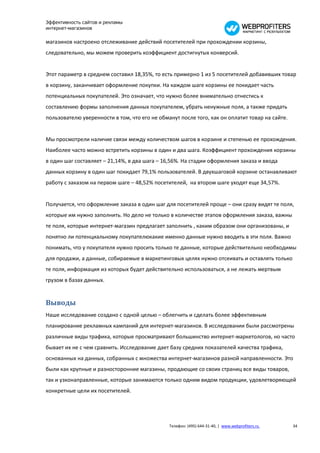 Эффективность сайтов и рекламы
интернет-магазинов

магазинов настроено отслеживание действий посетителей при прохождении корзины,
следовательно, мы можем проверить коэффициент достигнутых конверсий.


Этот параметр в среднем составил 18,35%, то есть примерно 1 из 5 посетителей добавивших товар
в корзину, заканчивает оформление покупки. На каждом шаге корзины ее покидает часть
потенциальных покупателей. Это означает, что нужно более внимательно отнестись к
составлению формы заполнения данных покупателем, убрать ненужные поля, а также придать
пользователю уверенности в том, что его не обманут после того, как он оплатит товар на сайте.


Мы просмотрели наличие связи между количеством шагов в корзине и степенью ее прохождения.
Наиболее часто можно встретить корзины в один и два шага. Коэффициент прохождения корзины
в один шаг составляет – 21,14%, в два шага – 16,56%. На стадии оформления заказа и ввода
данных корзину в один шаг покидает 79,1% пользователей. В двухшаговой корзине останавливают
работу с заказом на первом шаге – 48,52% посетителей, на втором шаге уходят еще 34,57%.


Получается, что оформление заказа в один шаг для посетителей проще – они сразу видят те поля,
которые им нужно заполнить. Но дело не только в количестве этапов оформления заказа, важны
те поля, которые интернет-магазин предлагает заполнить , каким образом они организованы, и
понятно ли потенциальному покупателюкакие именно данные нужно вводить в эти поля. Важно
понимать, что у покупателя нужно просить только те данные, которые действительно необходимы
для продажи, а данные, собираемые в маркетинговых целях нужно отсеивать и оставлять только
те поля, информация из которых будет действительно использоваться, а не лежать мертвым
грузом в базах данных.


Выводы
Наше исследование создано с одной целью – облегчить и сделать более эффективным
планирование рекламных кампаний для интернет-магазинов. В исследовании были рассмотрены
различные виды трафика, которые просматривают большинство интернет-маркетологов, но часто
бывает их не с чем сравнить. Исследование дает базу средних показателей качества трафика,
основанных на данных, собранных с множества интернет-магазинов разной направленности. Это
были как крупные и разносторонние магазины, продающие со своих страниц все виды товаров,
так и узконаправленные, которые занимаются только одним видом продукции, удовлетворяющей
конкретные цели их посетителей.




                                               Телефон: (495) 644-31-40, | www.webprofiters.ru   34
 
