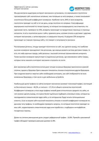 Эффективность сайтов и рекламы
интернет-магазинов

Мы рассмотрели аудиторию интернет-магазинов и установили, что вернувшиеся посетители
просматривают сайт значительно активнее, чем попавшие на него впервые, а также показывают
значительно больший коэффициент конверсии. Наиболее часто, 84% от всех возвратов,
посетители приходят на сайт в тот же день, когда посетили его впервые. Классифицируя
вернувшихся посетителей по типам страниц, на которые они возвращаются, мы отметили, что
одинаково часто, примерно по 33%, возвраты происходят на продуктовые страницы и страницы
каталогов, то есть посетители ушли с сайта, сравнили цены, условия оплаты и доставки с другими
интернет-магазинами, а затем вернулись и совершили покупку. В среднем 23% возвратов
происходит на главную страницу сайта, что говорит о популярности магазина.


Рассматривая регионы, откуда приходят посетители на сайт, мы сделали вывод, что наиболее
высокая конверсия принадлежит тем регионам, где хорошо развита система доставки товара, то
есть это либо крупные города, либо регионы с высокой степенью проникновения интернета.
Также высокая конверсия присутствует в отдаленных регионах, где невозможно найти товары,
которые легко заказать в интернет-магазине и получить по почте.


Для просмотра сайта посетители используют четыре основных браузера практически в равной
степени, однако у браузера Opera завышен показатель отказов относительно других браузеров.
При создании макета и верстке сайта необходимо учитывать, как сайт отображается во всех
возможных браузерах, в том числе и для мобильных устройств.


Наибольшую долю трафика на сайтах интернет-магазинов занимает поисковый трафик, состоящий
из бесплатного поиска – 40,2%, и платного – 27,1% от общего количества посетителей.
Коэффициент конверсии у этого вида трафика низкий даже относительно среднего по сайту, из
чего можно сделать вывод, что нужно более тщательно подбирать ключевые слова, которые вы
закладываете в семантическое ядро сайта, и по которым вас будут искать потенциальные
клиенты. Если на вашем сайте высокий показатель отказов и низкий коэффициент конверсии по
данному типу трафика, то необходимо проверить запросы, по которым посетители приходят на
ваш сайт, корректировать семантическое ядро или поработать с подбором и интерфейсом
посадочных страниц.


Далее по степени уменьшения доли следует реферальный трафик - 14,8%. Прямой и рекламный
трафик обладают примерно равными долями по 8%.




                                              Телефон: (495) 644-31-40, | www.webprofiters.ru   35
 