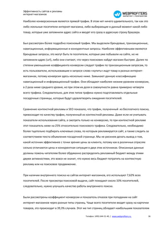 Эффективность сайтов и рекламы
интернет-магазинов

Наиболее конверсионным является прямой трафик. В этом нет ничего удивительного, так как это
либо лояльные посетители интернет-магазина, либо выбирающие в данный момент какой-либо
товар, которые уже запомнили адрес сайта и вводят его сразу в адресную строку браузера.


Был рассмотрен более подробно поисковый трафик. Мы выделили брендовые, транзакционные,
навигационные, информационные и конкурентные запросы. Наиболее эффективными являются
брендовые запросы, это могут быть те посетители, которые уже побывали на сайте, но не
запомнили адрес (url), либо они считают, что через поисковик найдут магазин быстрее. Далее по
степени уменьшения коэффициента конверсии следует трафик по транзакционным запросам, то
есть пользователи, использовавшие в запросе слово «купить» ищут товар в разных интернет-
магазинах, потому конверсия здесь несколько ниже. Замыкают данную классификацию
навигационный и информационный трафик. Они обладают наиболее низким уровнем конверсии,
в 2 раза ниже среднего уровня, но при этом их доля в совокупности равна примерно четверти
всего трафика. Следовательно, для этих типов трафика нужно подготавливать отдельные
посадочные страницы, которые будут удовлетворять ожидания посетителей.


Сравнение контекстной рекламы и SEO показало, что трафик, полученный из бесплатного поиска,
превосходит по качеству трафик, полученный из контекстной рекламы. Даже если не учитывать
показатели использования сайта, а смотреть только на конверсию, то при контекстной рекламе
этот показатель ниже на 25% относительно поискового трафика. Следовательно, необходимо
более тщательно подбирать ключевые слова, по которым рекламируется сайт, а также следить за
соответствием текста объявления посадочной странице. Мы не рискнем делать вывод о том,
какой источник эффективнее с точки зрения цены за клиента, потому как в различных отраслях
сильно отличаются цены и конкурентная ситуация в двух этих источниках. Описанные данные
должны помочь читателям более обдуманно распределить рекламный бюджет между этими
двумя активностями, это вовсе не значит, что нужно весь бюджет потратить на контекстную
рекламу или на поисковое продвижение.


При наличии внутреннего поиска на сайтах интернет-магазинов, его используют 7,62% всех
посетителей. После просмотра поисковой выдачи, сайт покидают около 33% посетителей,
следовательно, нужно улучшать качество работы внутреннего поиска.


Были рассмотрены коэффициент конверсии и показатель отказов при попадании на сайт
интернет-магазинов через разные типы страниц. Чаще всего посетители входят сразу на карточки
товаров, это происходит в 39,3% случаев. Этот же тип страниц обладает наибольшим показателем

                                              Телефон: (495) 644-31-40, | www.webprofiters.ru   36
 