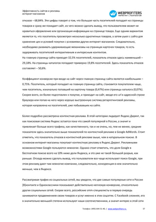 Эффективность сайтов и рекламы
интернет-магазинов

отказов – 68,84%. Эти цифры говорят о том, что большая часть посетителей попадает на страницы
товаров и сразу же покидает сайт, из чего можно сделать вывод, что пользователям может не
нравиться оформление или организация информации на странице товара. Еще одним вариантом
является то, что посетитель просмотрел несколько однотипных товаров, а затем ушел с сайта для
сравнения цен и условий покупки с условиями других интернет-магазинов. Следовательно,
необходимо развивать удерживающие механизмы на страницах карточек товаров, то есть
задерживать посетителей интерактивным и интересным контентом.
На главную страницу сайта приходят 32,5% посетителей, показатель отказов здесь наименьший –
29,18%. На страницы каталогов попадают примерно 19,8% посетителей. Здесь показатель отказов
составляет – 50,6%.


Коэффициент конверсии при входе на сайт через главную страницу сайта является наибольшим –
0,75%. Посетитель, который попадает на главную страницу сайта, становится покупателем чаще,
чем посетитель, изначально попавший на карточку товара (0,47%) или страницы каталога (0,07%).
Скорее всего, он более подготовлен к покупке, и приходит на сайт, вводя его url в адресной строке
браузера или попав на него через хорошо выстроенную систему ретаргетинговой рекламы,
которая направлена на посетителей, уже побывавших на сайте.


Более подробно рассмотрена контекстная реклама. В этой категории лидирует Яндекс.Директ, так
как поисковая система Яндекс остается пока что самой популярной в России, а значит и
привлекает больше всего трафика, как качественного, так и не очень, но, тем не менее, средние
показатели здесь значительно выше показателей по контекстной рекламе в Google AdWords. Стоит
отметить, что показатель отказов в контекстной рекламе выше, чем в натуральном поиске. В
основном интернет-магазины покупают контекстную рекламу в Яндекс.Директ. Рекламными
возможностями Google пользуются немногие. Однако стоит отметить, что доля Google в
бесплатном поиске всего на 10% ниже доли Яндекса, и это уже не такой большой разрыв, как
раньше. Отсюда можно сделать вывод, что пользователи все чаще используют поиск Google, при
этом рекламу дают там немногие компании, следовательно, конкуренция в нем значительно
меньше, чем в Яндексе.


Рассматривая трафик из социальных сетей, мы увидели, что две самые популярные сети в России
[В]контакте и Одноклассники показывают действительно неплохую конверсию, относительно
других социальных сетей. Скорее всего, российские smm-специалисты в первую очередь
занимаются продвижением своих товаров и услуг именно в этих соцсетях. С Facebook сложнее, его
в значительно меньшей степени используют наши соотечественники, а значит интерес в этой сети

                                               Телефон: (495) 644-31-40, | www.webprofiters.ru   37
 